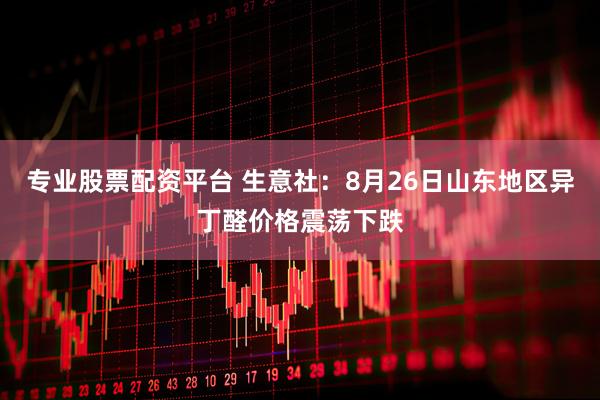 专业股票配资平台 生意社:8月26日山东地区异丁醛价格震荡下跌