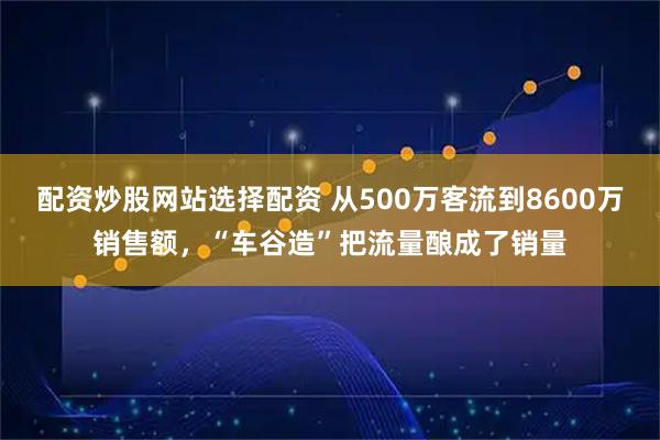 配资炒股网站选择配资 从500万客流到8600万销售额，“车谷造”把流量酿成了销量