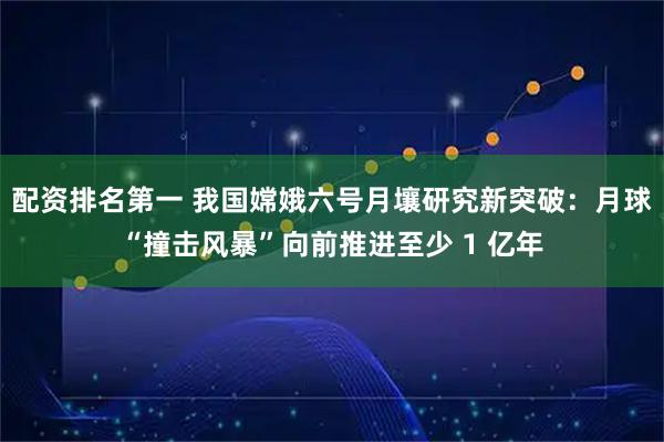 配资排名第一 我国嫦娥六号月壤研究新突破:月球“撞击风暴”向前推进至少 1 亿年
