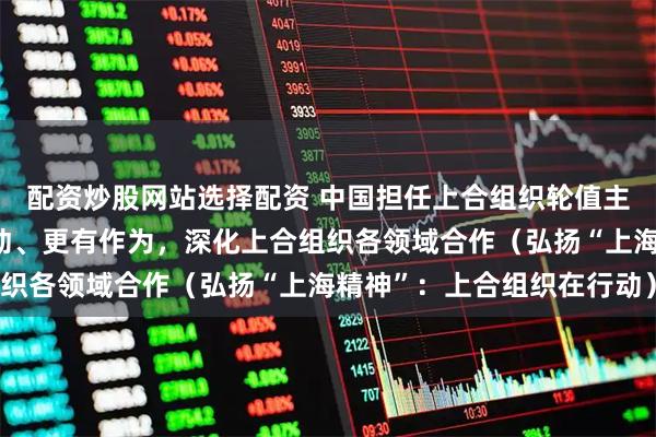 配资炒股网站选择配资 中国担任上合组织轮值主席国一年间——高效行动、更有作为，深化上合组织各领域合作（弘扬“上海精神”：上合组织在行动）