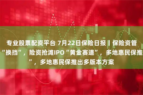 专业股票配资平台 7月22日保险日报丨保险资管布局实体经济“换挡”，险资抢滩IPO“黄金赛道”，多地惠民保推出多版本方案