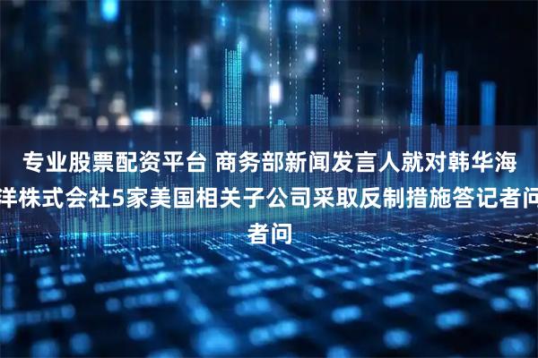 专业股票配资平台 商务部新闻发言人就对韩华海洋株式会社5家美国相关子公司采取反制措施答记者问