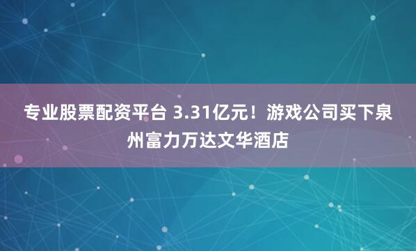 专业股票配资平台 3.31亿元！游戏公司买下泉州富力万达文华酒店