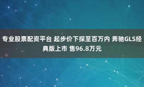 专业股票配资平台 起步价下探至百万内 奔驰GLS经典版上市 售96.8万元