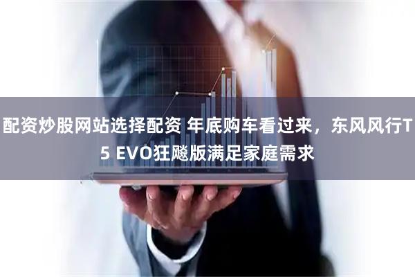 配资炒股网站选择配资 年底购车看过来，东风风行T5 EVO狂飚版满足家庭需求