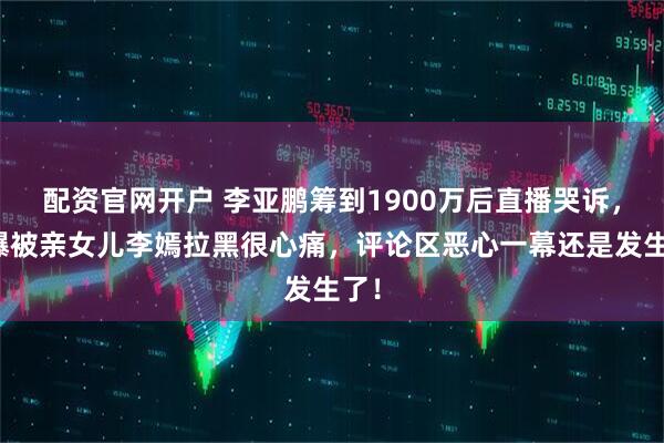 配资官网开户 李亚鹏筹到1900万后直播哭诉，自曝被亲女儿李嫣拉黑很心痛，评论区恶心一幕还是发生了！