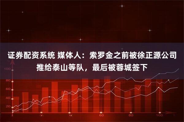 证券配资系统 媒体人：索罗金之前被徐正源公司推给泰山等队，最后被蓉城签下