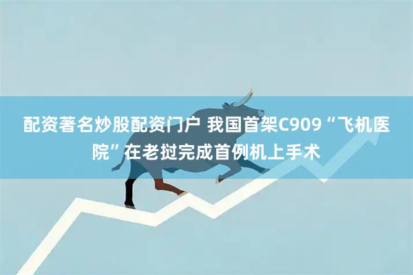 配资著名炒股配资门户 我国首架C909“飞机医院”在老挝完成首例机上手术