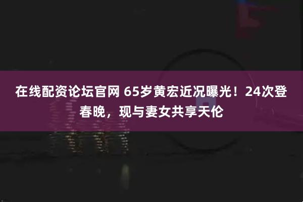 在线配资论坛官网 65岁黄宏近况曝光！24次登春晚，现与妻女共享天伦