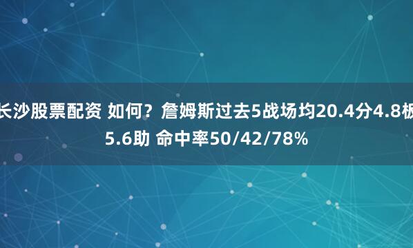 长沙股票配资 如何？詹姆斯过去5战场均20.4分4.8板5.6助 命中率50/42/78%
