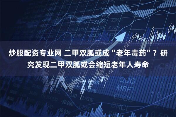 炒股配资专业网 二甲双胍或成“老年毒药”?研究发现二甲双胍或会缩短老年人寿命