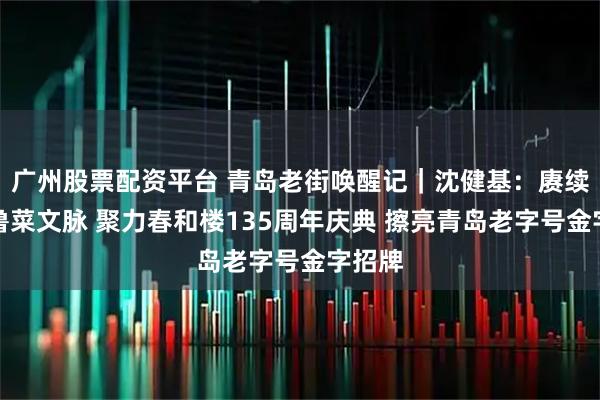 广州股票配资平台 青岛老街唤醒记｜沈健基：赓续百年鲁菜文脉 聚力春和楼135周年庆典 擦亮青岛老字号金字招牌