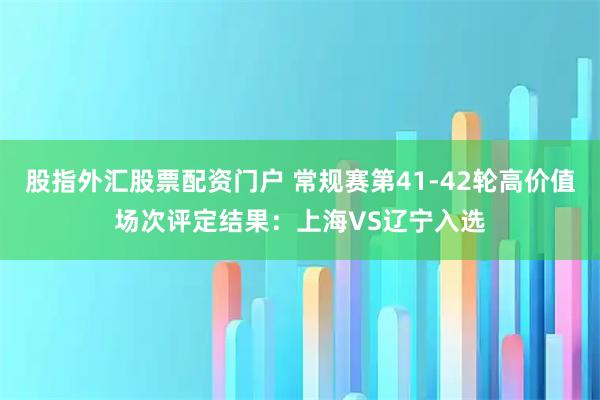 股指外汇股票配资门户 常规赛第41-42轮高价值场次评定结果：上海VS辽宁入选