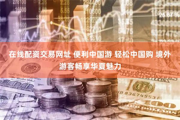 在线配资交易网址 便利中国游 轻松中国购 境外游客畅享华夏魅力