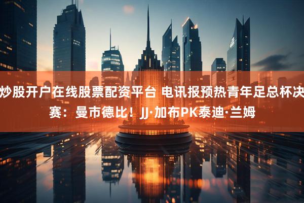 炒股开户在线股票配资平台 电讯报预热青年足总杯决赛：曼市德比！JJ·加布PK泰迪·兰姆