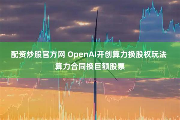 配资炒股官方网 OpenAI开创算力换股权玩法 算力合同换巨额股票