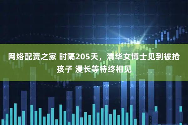 网络配资之家 时隔205天，清华女博士见到被抢孩子 漫长等待终相见