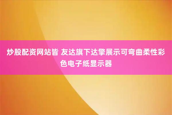 炒股配资网站皆 友达旗下达擎展示可弯曲柔性彩色电子纸显示器