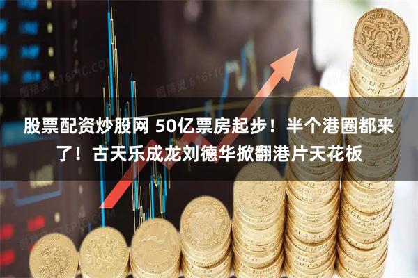 股票配资炒股网 50亿票房起步！半个港圈都来了！古天乐成龙刘德华掀翻港片天花板