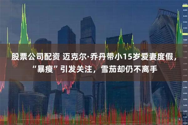 股票公司配资 迈克尔·乔丹带小15岁爱妻度假，“暴瘦”引发关注，雪茄却仍不离手