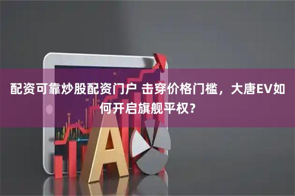 配资可靠炒股配资门户 击穿价格门槛，大唐EV如何开启旗舰平权？